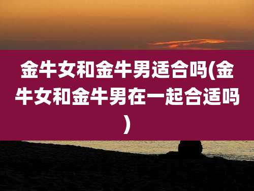 金牛女和金牛男适合吗(金牛女和金牛男在一起合适吗)
