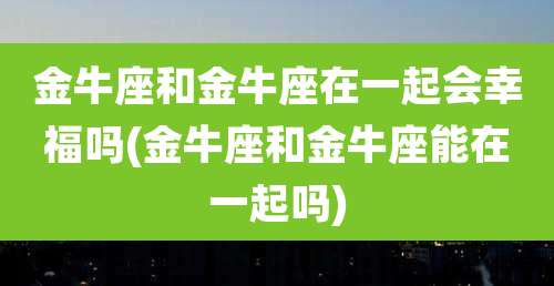金牛座和金牛座在一起会幸福吗(金牛座和金牛座能在一起吗)