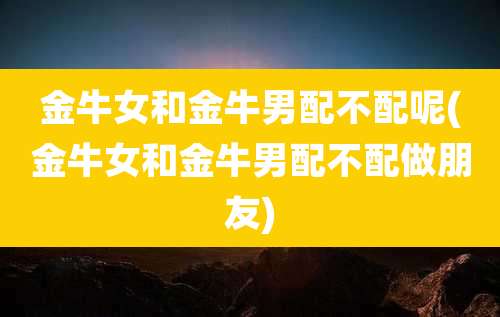 金牛女和金牛男配不配呢(金牛女和金牛男配不配做朋友)