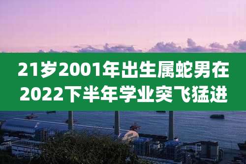 21岁2001年出生属蛇男在2022下半年学业突飞猛进