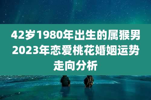 42岁1980年出生的属猴男2023年恋爱桃花婚姻运势走向分析