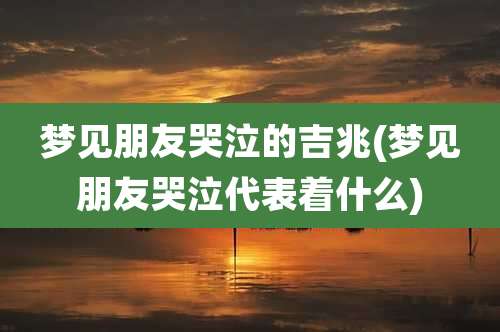 梦见朋友哭泣的吉兆(梦见朋友哭泣代表着什么)