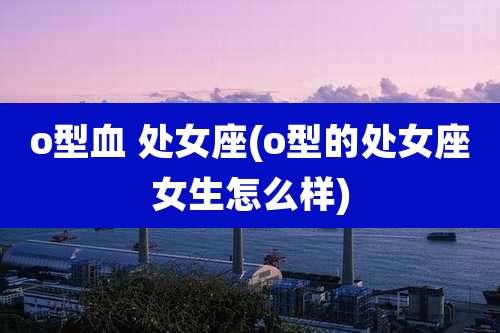 o型血 处女座(o型的处女座女生怎么样)