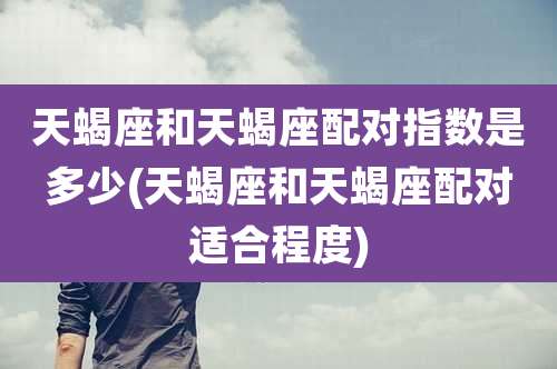天蝎座和天蝎座配对指数是多少(天蝎座和天蝎座配对适合程度)