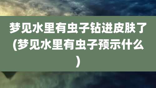 梦见水里有虫子钻进皮肤了(梦见水里有虫子预示什么)