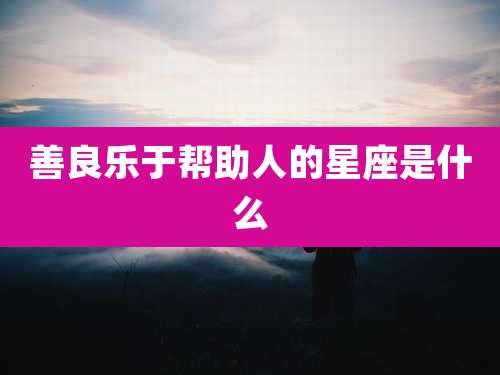 善良乐于帮助人的星座是什么