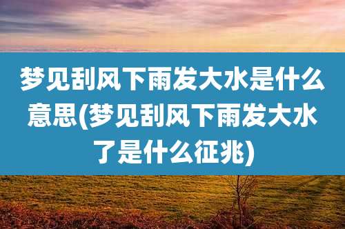 梦见刮风下雨发大水是什么意思(梦见刮风下雨发大水了是什么征兆)