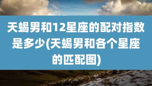 天蝎男和12星座的配对指数是多少(天蝎男和各个星座的匹配图)