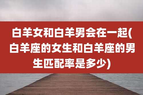 白羊女和白羊男会在一起(白羊座的女生和白羊座的男生匹配率是多少)