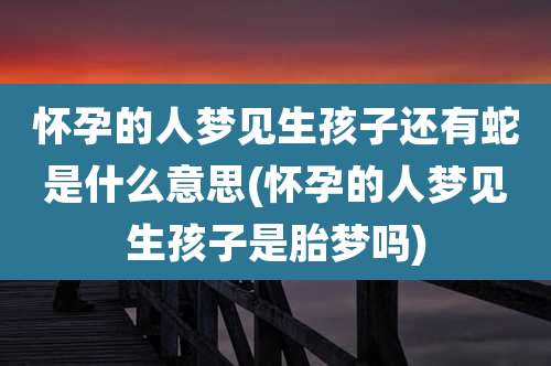 怀孕的人梦见生孩子还有蛇是什么意思(怀孕的人梦见生孩子是胎梦吗)
