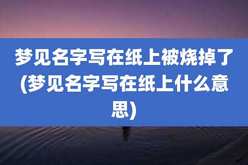 梦见名字写在纸上被烧掉了(梦见名字写在纸上什么意思)