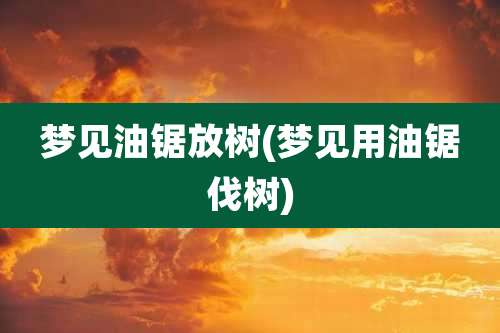 梦见油锯放树(梦见用油锯伐树)