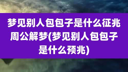 梦见别人包包子是什么征兆周公解梦(梦见别人包包子是什么预兆)