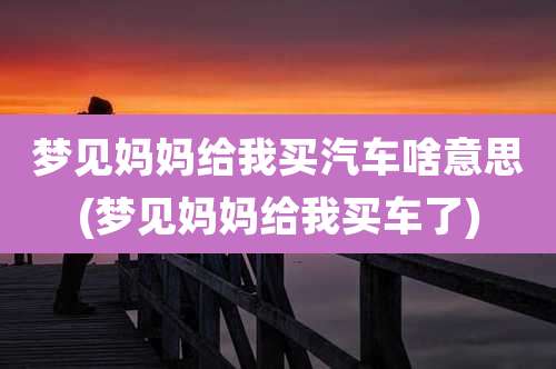 梦见妈妈给我买汽车啥意思(梦见妈妈给我买车了)