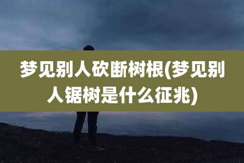 梦见别人砍断树根(梦见别人锯树是什么征兆)