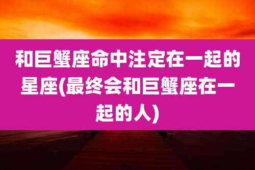 和巨蟹座命中注定在一起的星座(最终会和巨蟹座在一起的人)