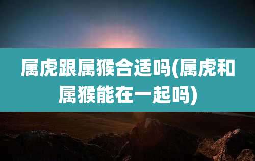 属虎跟属猴合适吗(属虎和属猴能在一起吗)