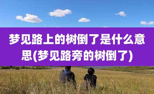 梦见路上的树倒了是什么意思(梦见路旁的树倒了)