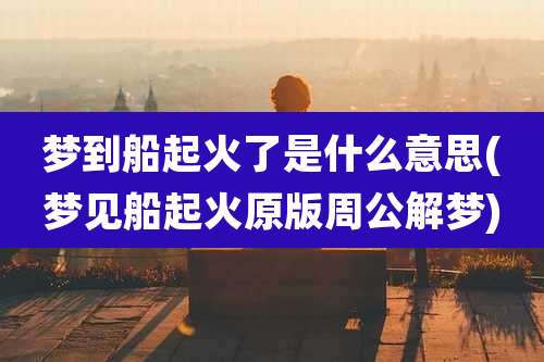 梦到船起火了是什么意思(梦见船起火原版周公解梦)