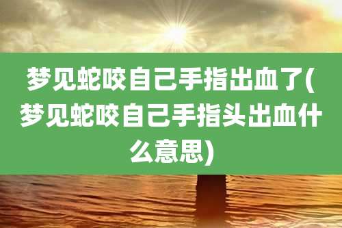 梦见蛇咬自己手指出血了(梦见蛇咬自己手指头出血什么意思)