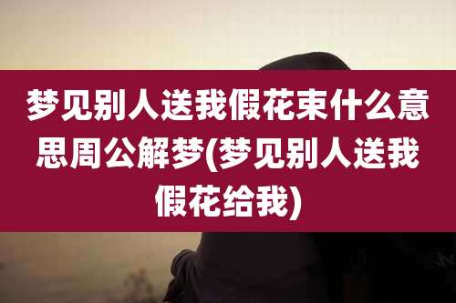 梦见别人送我假花束什么意思周公解梦(梦见别人送我假花给我)