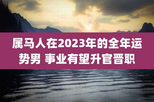 属马人在2023年的全年运势男 事业有望升官晋职