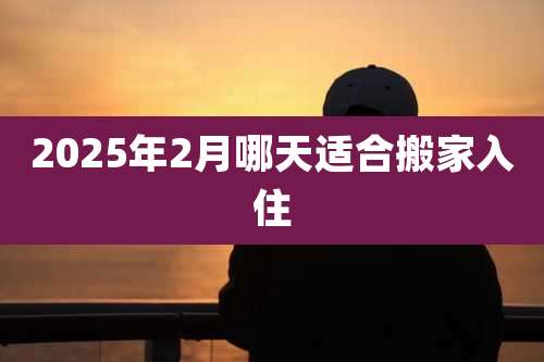 2025年2月哪天适合搬家入住