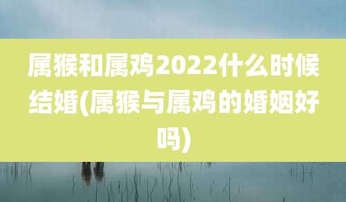 属猴和属鸡2022什么时候结婚(属猴与属鸡的婚姻好吗)