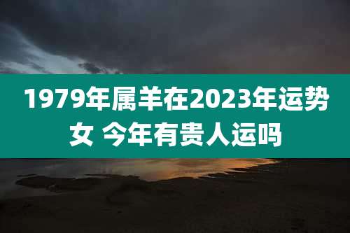 1979年属羊在2023年运势女 今年有贵人运吗