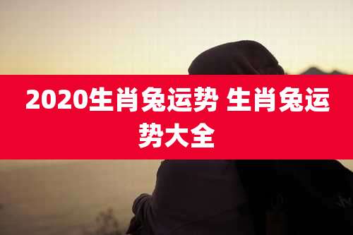 2020生肖兔运势 生肖兔运势大全