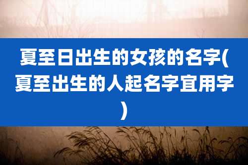 夏至日出生的女孩的名字(夏至出生的人起名字宜用字)
