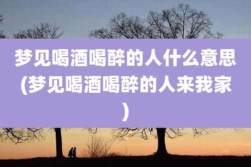 梦见喝酒喝醉的人什么意思(梦见喝酒喝醉的人来我家)