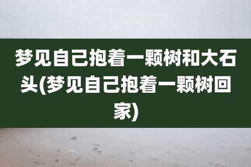 梦见自己抱着一颗树和大石头(梦见自己抱着一颗树回家)
