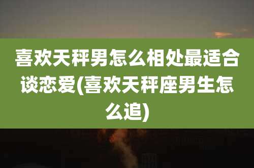 喜欢天秤男怎么相处最适合谈恋爱(喜欢天秤座男生怎么追)