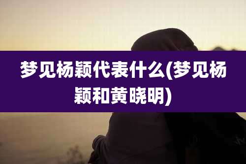 梦见杨颖代表什么(梦见杨颖和黄晓明)