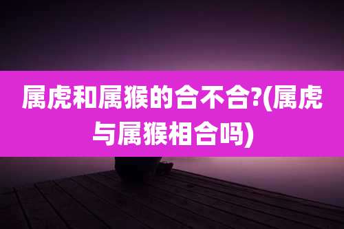 属虎和属猴的合不合?(属虎与属猴相合吗)