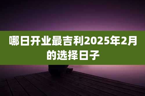 哪日开业最吉利2025年2月的选择日子