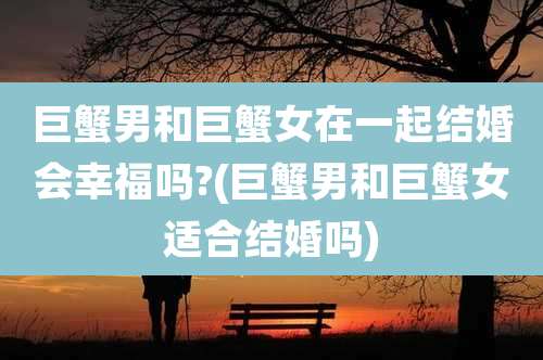 巨蟹男和巨蟹女在一起结婚会幸福吗?(巨蟹男和巨蟹女适合结婚吗)