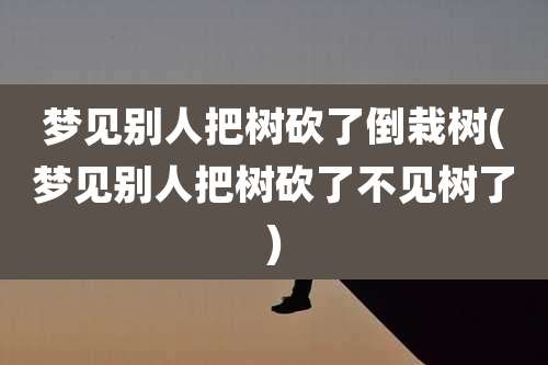 梦见别人把树砍了倒栽树(梦见别人把树砍了不见树了)