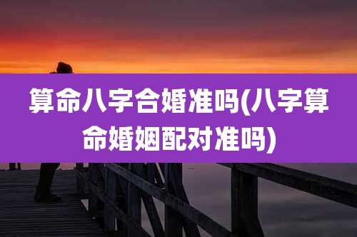 算命八字合婚准吗(八字算命婚姻配对准吗)