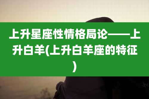 上升星座性情格局论——上升白羊(上升白羊座的特征)