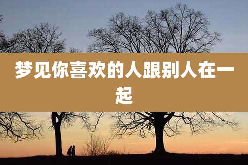 梦见你喜欢的人跟别人在一起