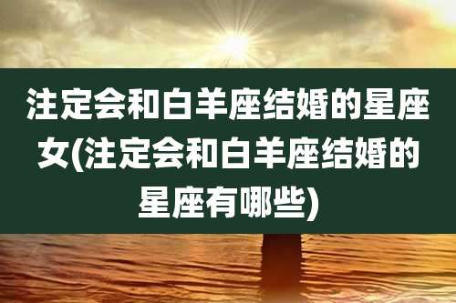 注定会和白羊座结婚的星座女(注定会和白羊座结婚的星座有哪些)