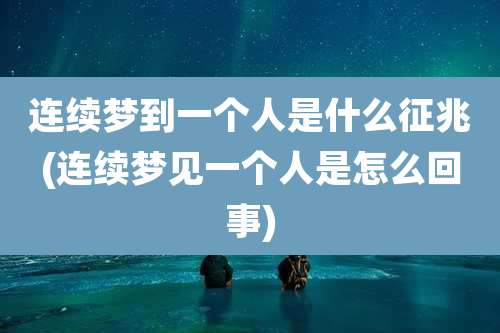 连续梦到一个人是什么征兆(连续梦见一个人是怎么回事)
