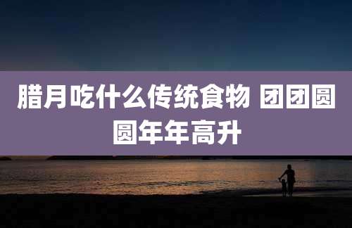 腊月吃什么传统食物 团团圆圆年年高升