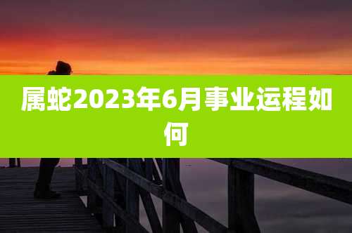 属蛇2023年6月事业运程如何