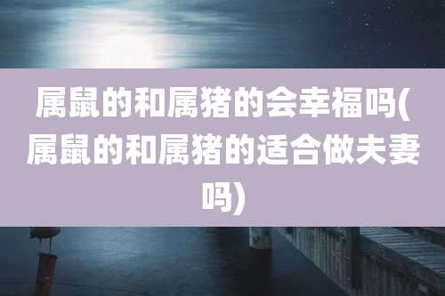 属鼠的和属猪的会幸福吗(属鼠的和属猪的适合做夫妻吗)