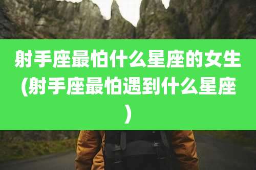 射手座最怕什么星座的女生(射手座最怕遇到什么星座)