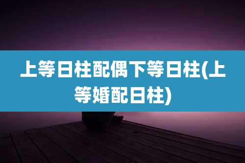 上等日柱配偶下等日柱(上等婚配日柱)