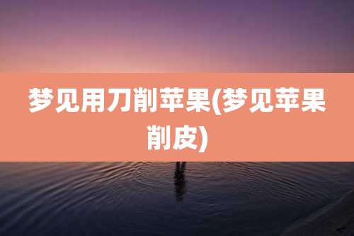 梦见用刀削苹果(梦见苹果削皮)